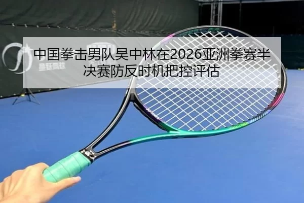 中国拳击男队吴中林在2026亚洲拳赛半决赛防反时机把控评估